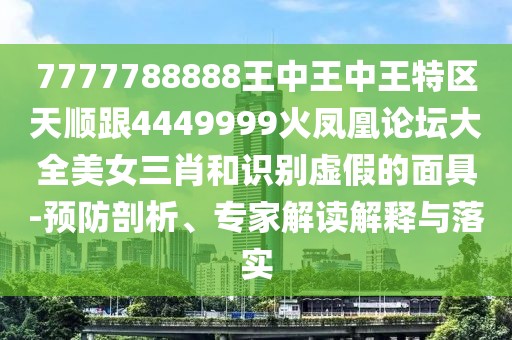 7777788888王中王中王特區天順跟4449999火鳳凰論壇大全美女三肖和識別虛假的面具-預防剖析、專家解讀解釋與落實